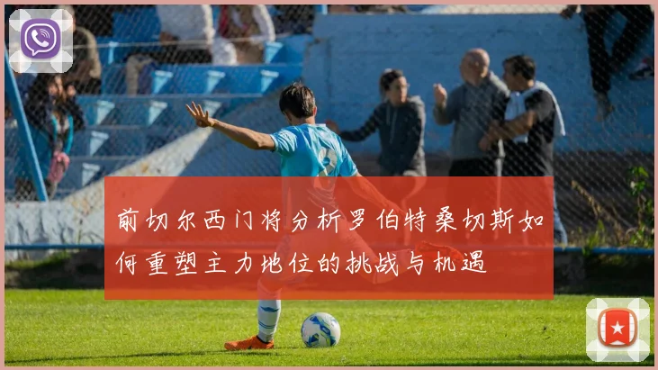 前切尔西门将分析罗伯特桑切斯如何重塑主力地位的挑战与机遇