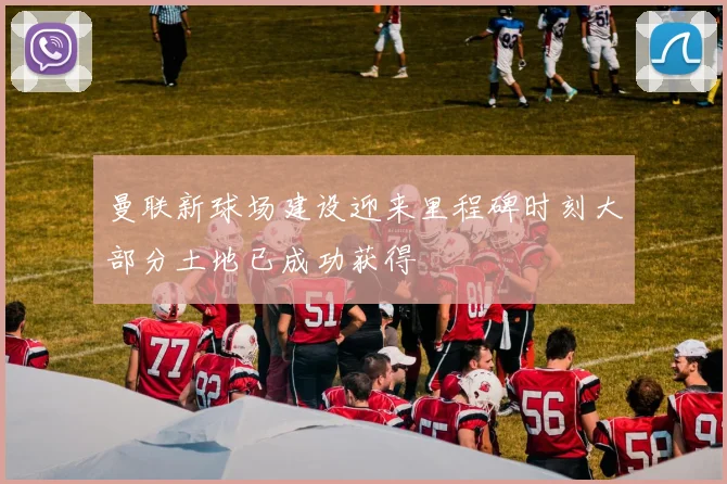 曼联新球场建设迎来里程碑时刻大部分土地已成功获得