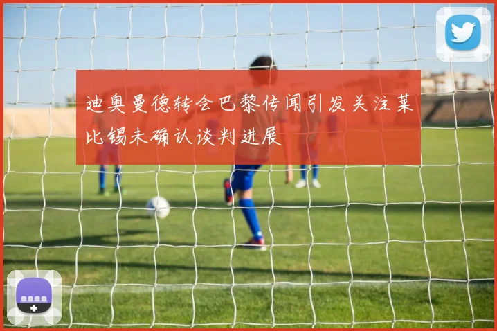 迪奥曼德转会巴黎传闻引发关注莱比锡未确认谈判进展