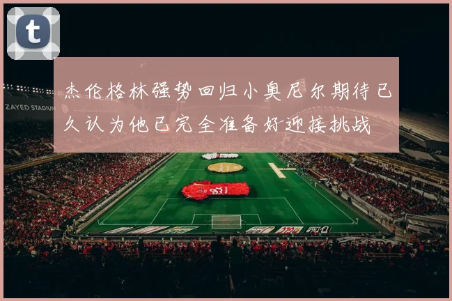 杰伦格林强势回归小奥尼尔期待已久认为他已完全准备好迎接挑战