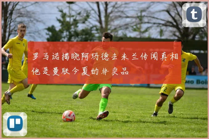 罗马诺揭晓阿玛德去米兰传闻真相他是曼联今夏的非卖品