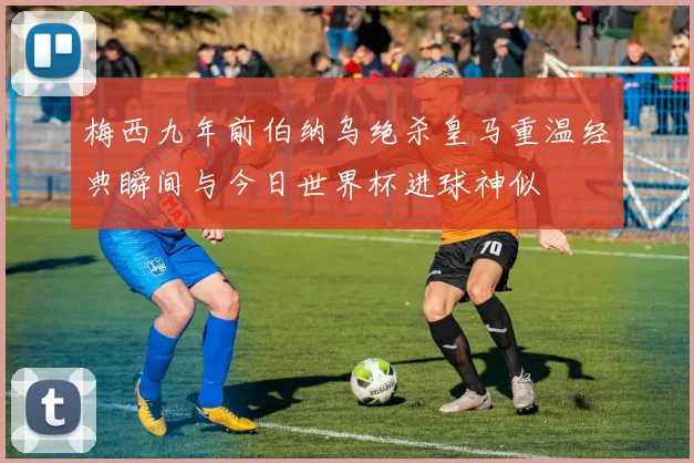 梅西九年前伯纳乌绝杀皇马重温经典瞬间与今日世界杯进球神似