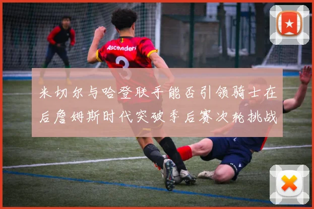 米切尔与哈登联手能否引领骑士在后詹姆斯时代突破季后赛次轮挑战