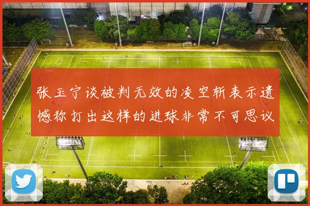 张玉宁谈被判无效的凌空斩表示遗憾称打出这样的进球非常不可思议