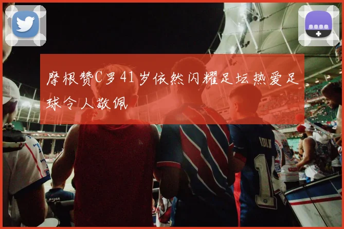 摩根赞C罗41岁依然闪耀足坛热爱足球令人敬佩