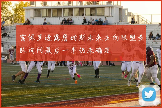 富保罗透露詹姆斯未来去向联盟多队询问最后一季仍未确定