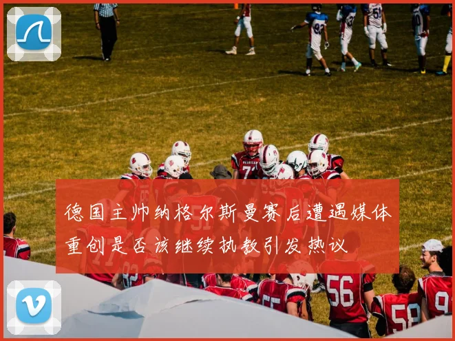 德国主帅纳格尔斯曼赛后遭遇媒体重创是否该继续执教引发热议
