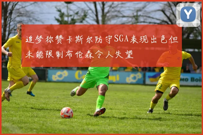 追梦称赞卡斯尔防守SGA表现出色但未能限制布伦森令人失望