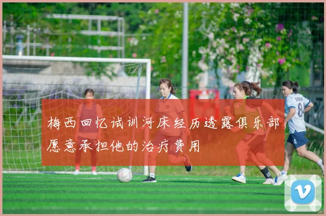 梅西回忆试训河床经历透露俱乐部愿意承担他的治疗费用