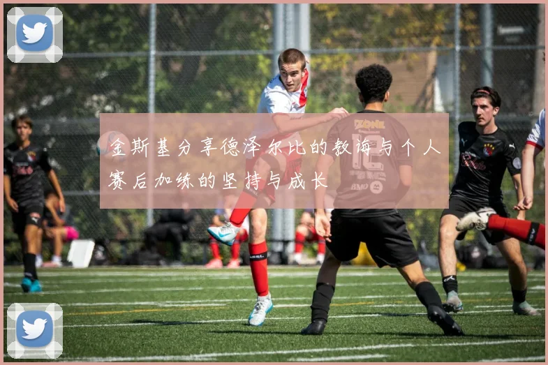 金斯基分享德泽尔比的教诲与个人赛后加练的坚持与成长