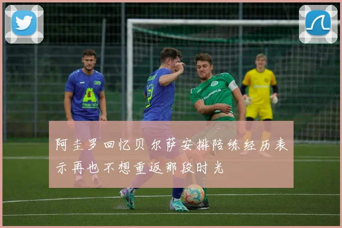 阿圭罗回忆贝尔萨安排陪练经历表示再也不想重返那段时光