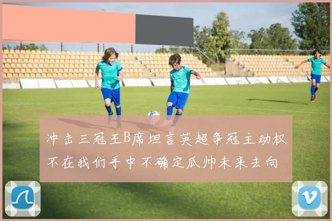 冲击三冠王B席坦言英超争冠主动权不在我们手中不确定瓜帅未来去向