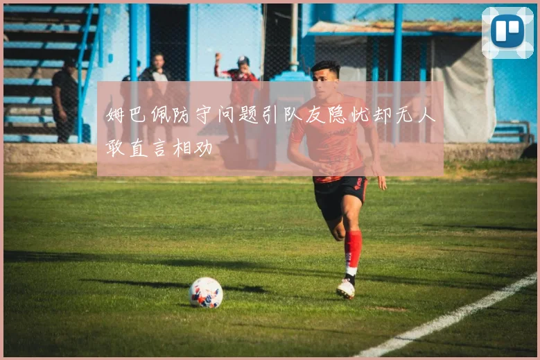 姆巴佩防守问题引队友隐忧却无人敢直言相劝