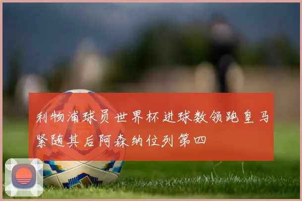 利物浦球员世界杯进球数领跑皇马紧随其后阿森纳位列第四