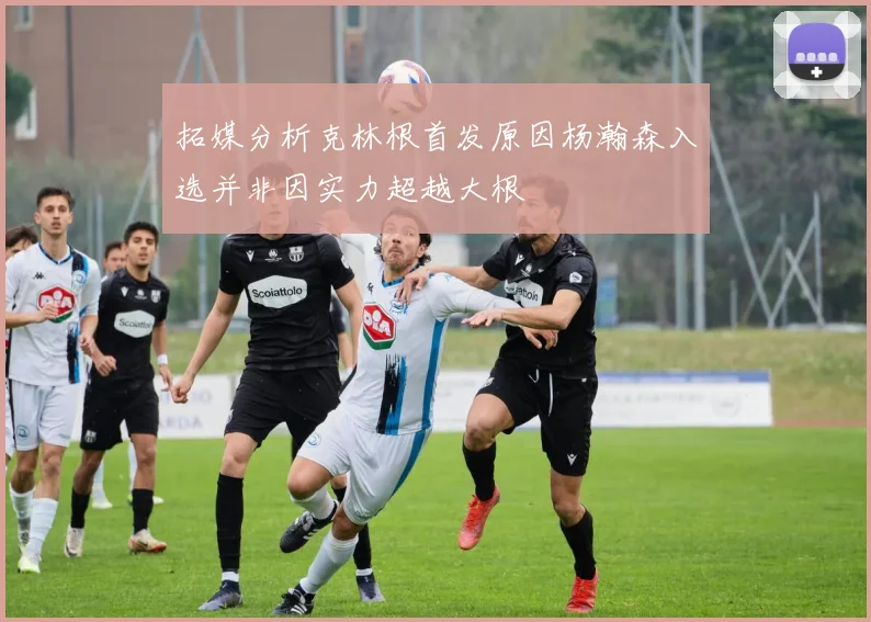 拓媒分析克林根首发原因杨瀚森入选并非因实力超越大根